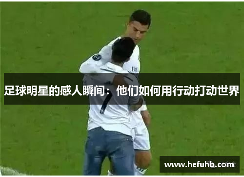 足球明星的感人瞬间：他们如何用行动打动世界